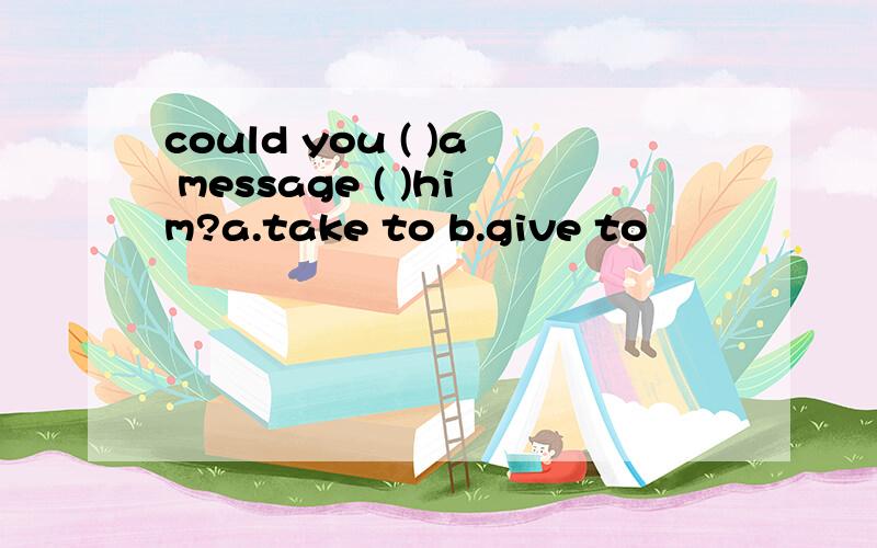 could you ( )a message ( )him?a.take to b.give to