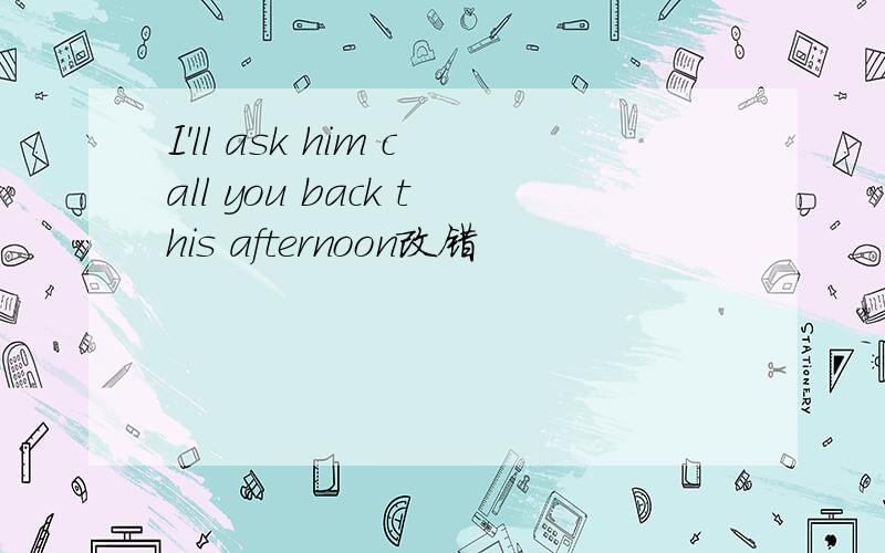 I'll ask him call you back this afternoon改错