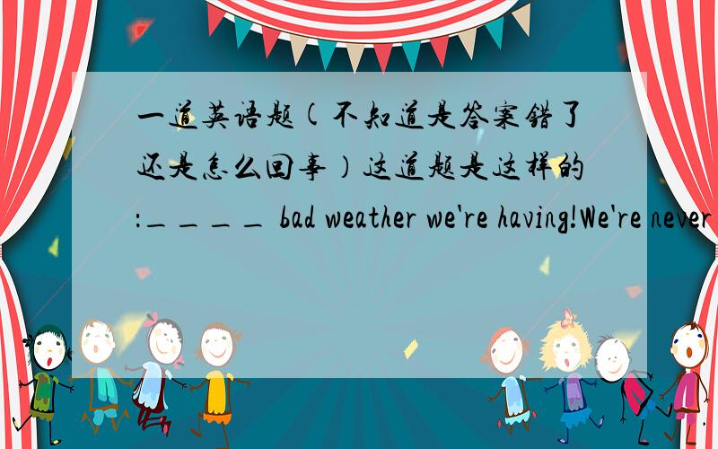 一道英语题(不知道是答案错了还是怎么回事）这道题是这样的：____ bad weather we're having!We're never had_____ rainy days.A.What,a B.How,a C.What,such D.What,so答案给的是C,可是What修饰名词啊,为什么bad前要家W