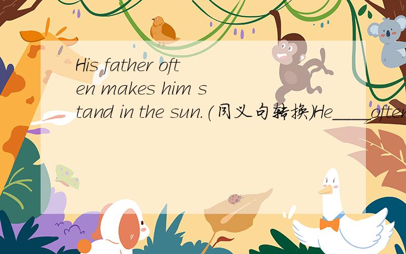 His father often makes him stand in the sun.(同义句转换）He____often_____ ______ ______in the sun.