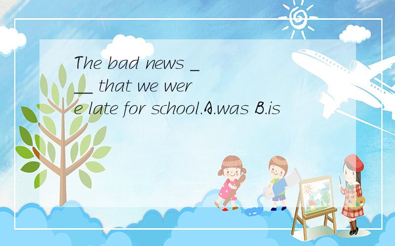 The bad news ___ that we were late for school.A.was B.is
