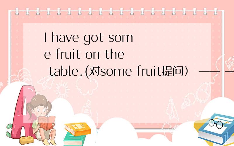 I have got some fruit on the table.(对some fruit提问） —— ——you got on the table.