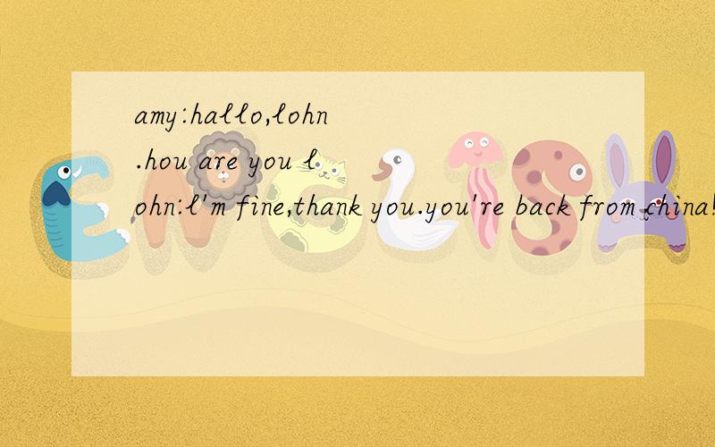 amy:hallo,lohn.hou are you lohn:l'm fine,thank you.you're back from china!翻译