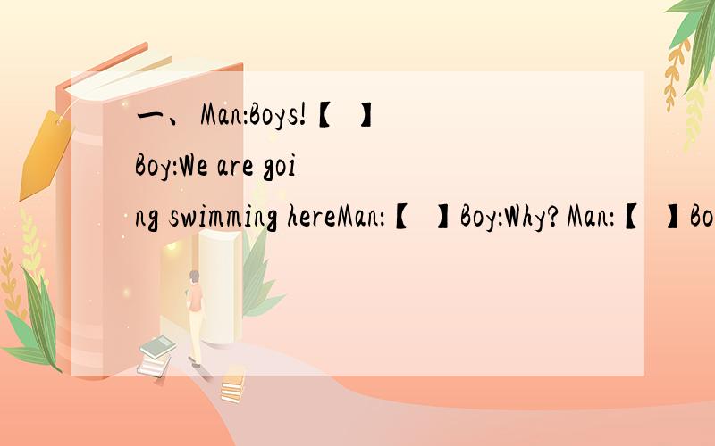 一、Man：Boys!【 】Boy：We are going swimming hereMan：【 】Boy：Why?Man：【 】Boy：No,we didn'tMan：It says,“Danger,crocodile!”Boy1：My goodness!Hurry!【 】Boy2：Thank you for telling us.sir【 】二、A：Hi,Allan!A nice day
