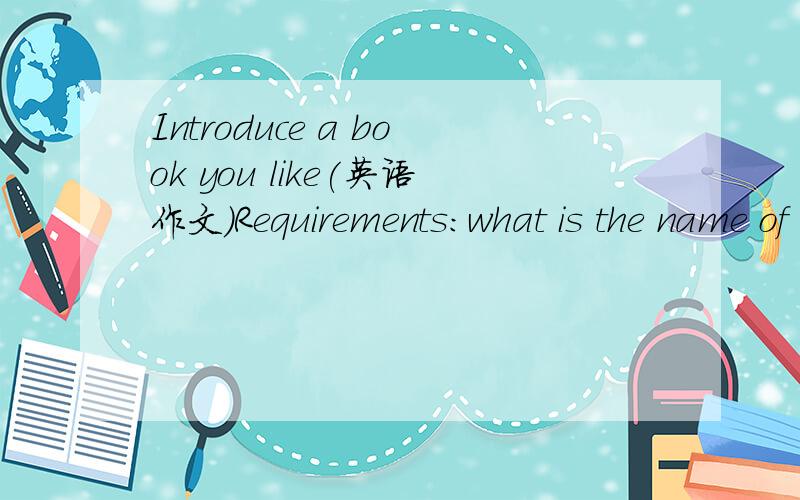 Introduce a book you like(英语作文)Requirements:what is the name of the book?What is it about?What is the reason that makes you like the book?What can you learn from the book?And how does it affect your life?介绍一本你喜欢的书!(用英文