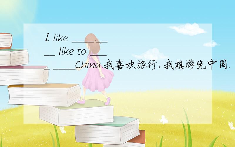 I like ____.____ like to ____ ____China.我喜欢旅行,我想游览中国.