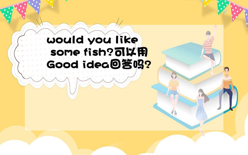 would you like some fish?可以用Good idea回答吗?