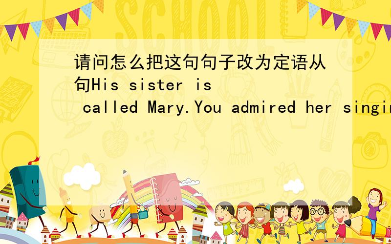 请问怎么把这句句子改为定语从句His sister is called Mary.You admired her singing.