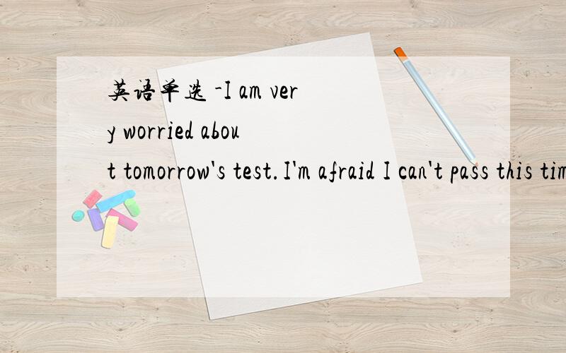 英语单选 -I am very worried about tomorrow's test.I'm afraid I can't pass this time.-____!I'm sure英语单选 -I am very worried about tomorrow's test.I'm afraid I can't pass this time.-____!I'm sure you'll make it.A、No problem B、That/s righ
