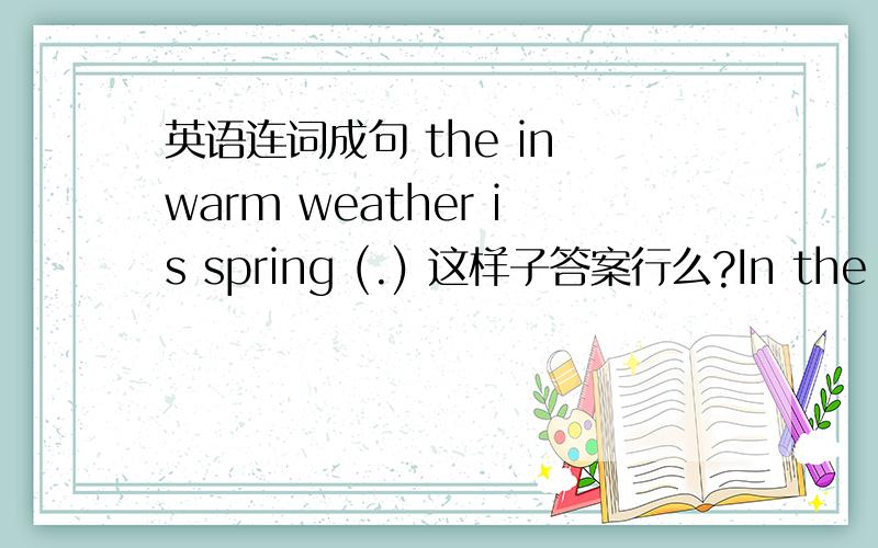 英语连词成句 the in warm weather is spring (.) 这样子答案行么?In the spring weather is warm.