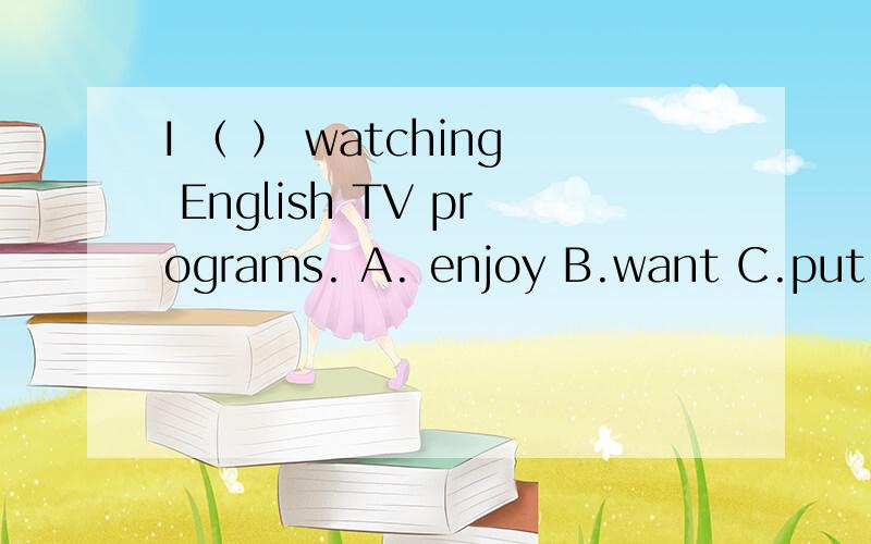 I （ ） watching English TV programs. A. enjoy B.want C.put D.walk