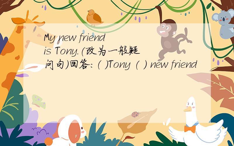 My new friend is Tony.(改为一般疑问句）回答：（ ）Tony ( ) new friend