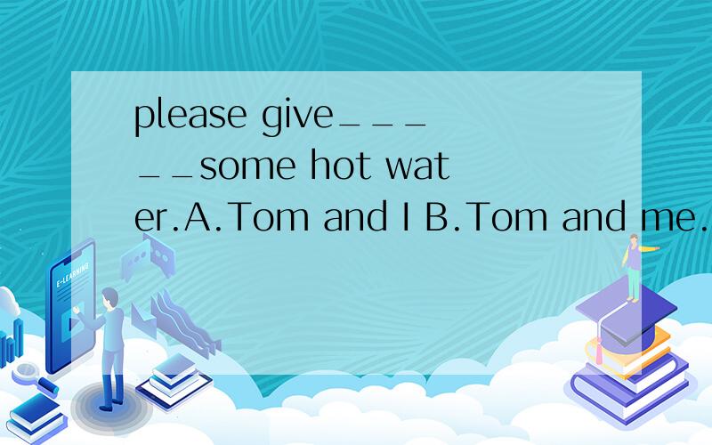 please give_____some hot water.A.Tom and I B.Tom and me.为什么?