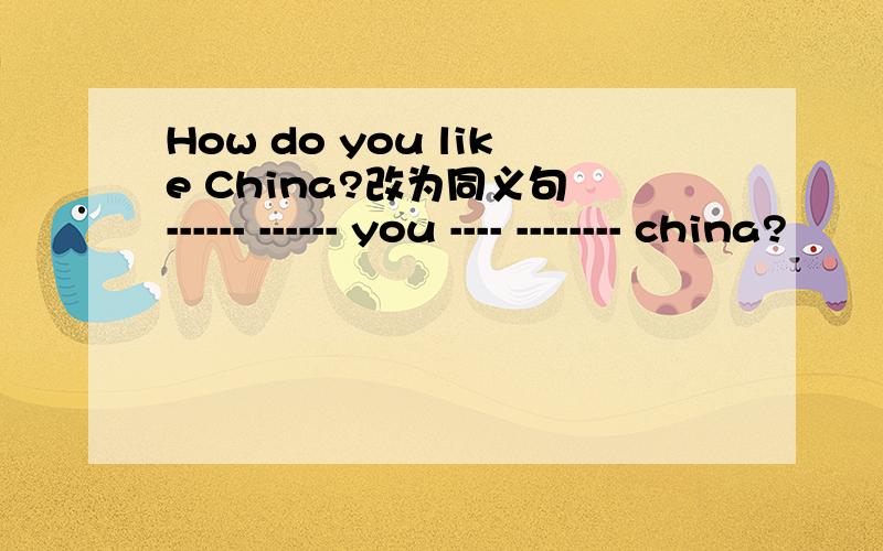 How do you like China?改为同义句 ------ ------ you ---- -------- china?