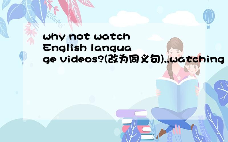 why not watch English language videos?(改为同义句),,watching English language videos?