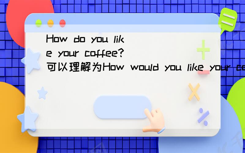 How do you like your coffee?可以理解为How would you like your coffee?例如How do you like your coffee?--___.A It's well done.B very nice.Thank you .C one cup.That's enough .D The stronger ,The better .选哪一个？