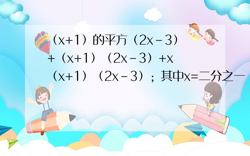 （x+1）的平方（2x-3）+（x+1）（2x-3）+x（x+1）（2x-3）；其中x=二分之一