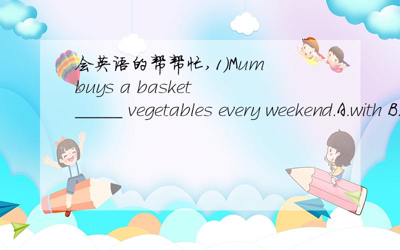 会英语的帮帮忙,1)Mum buys a basket _____ vegetables every weekend.A.with B.of C.in D.at2)This is the weather report ______ the next 24 hours for pairs.A.for B.in C.on D.at3)You cannot get off the bus before it _____ at the bus station.A.stops