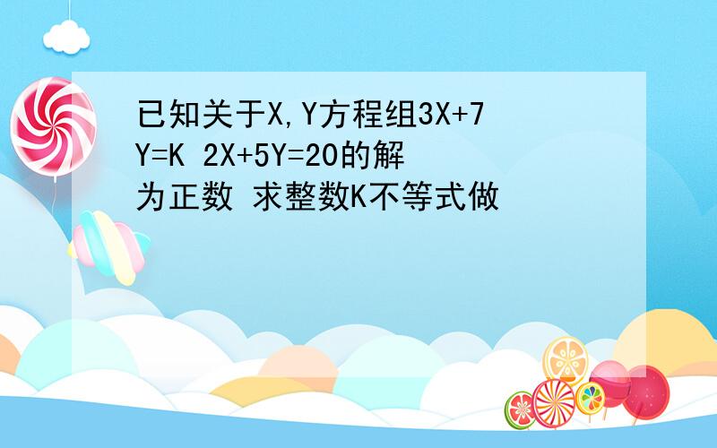 已知关于X,Y方程组3X+7Y=K 2X+5Y=20的解为正数 求整数K不等式做
