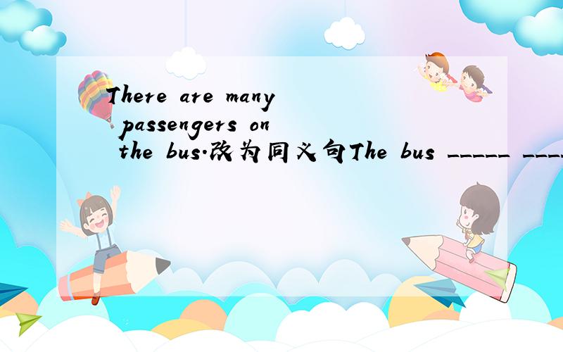 There are many passengers on the bus.改为同义句The bus _____ _____ _____ passengers.