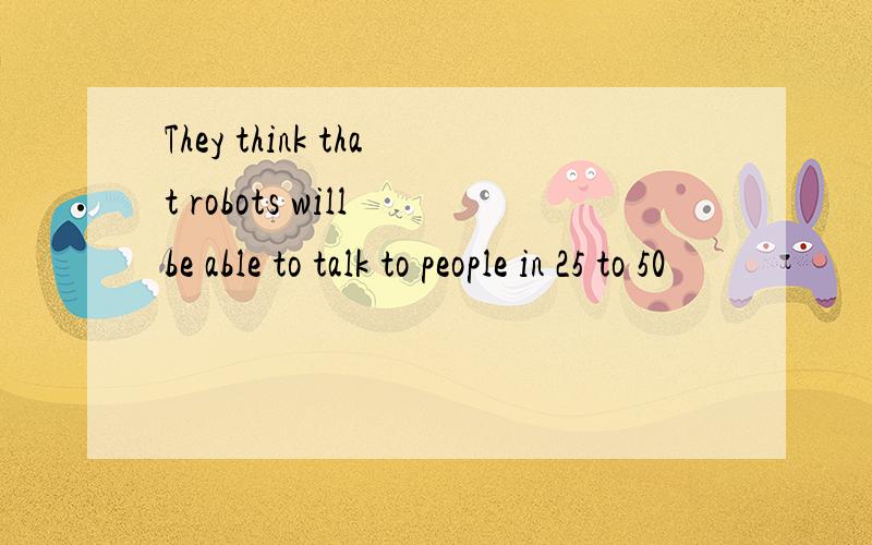 They think that robots will be able to talk to people in 25 to 50