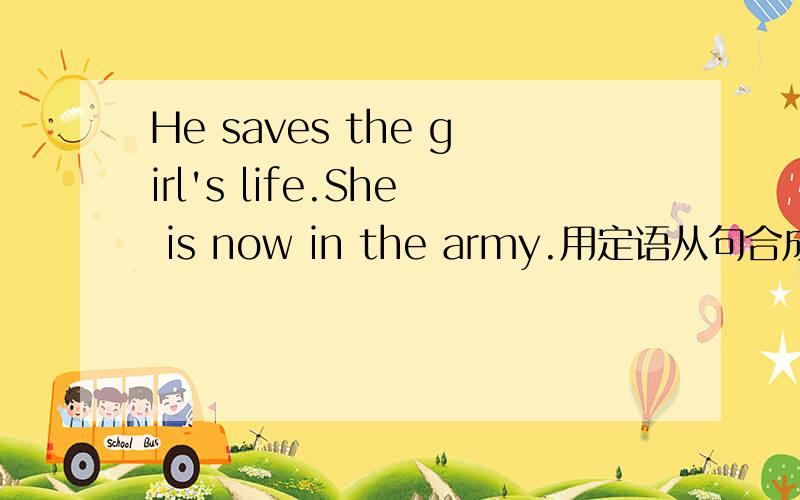 He saves the girl's life.She is now in the army.用定语从句合成一句话