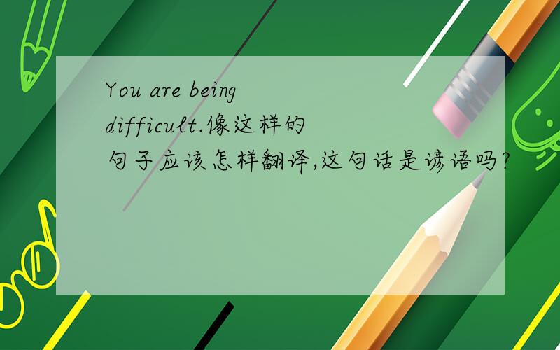 You are being difficult.像这样的句子应该怎样翻译,这句话是谚语吗?