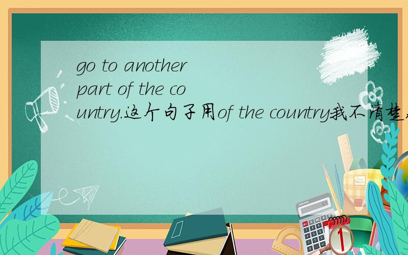 go to another part of the country.这个句子用of the country我不清楚,