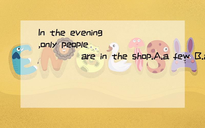 In the evening,only people _____ are in the shop.A.a few B.a little C.many D.much