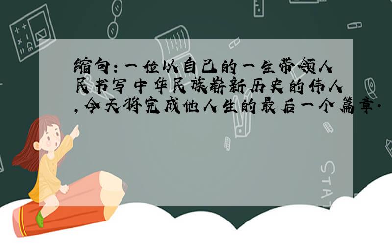 缩句：一位以自己的一生带领人民书写中华民族崭新历史的伟人,今天将完成他人生的最后一个篇章.