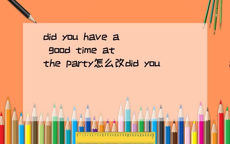 did you have a good time at the party怎么改did you＿＿＿ ＿＿＿at the party