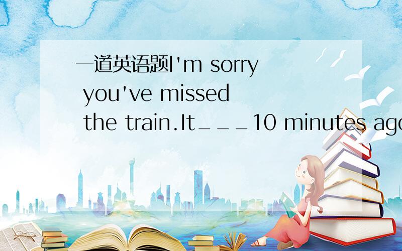 一道英语题I'm sorry you've missed the train.It___10 minutes ago.A、left B、has left