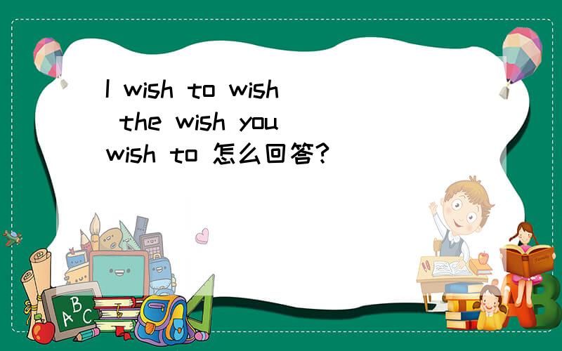 I wish to wish the wish you wish to 怎么回答?