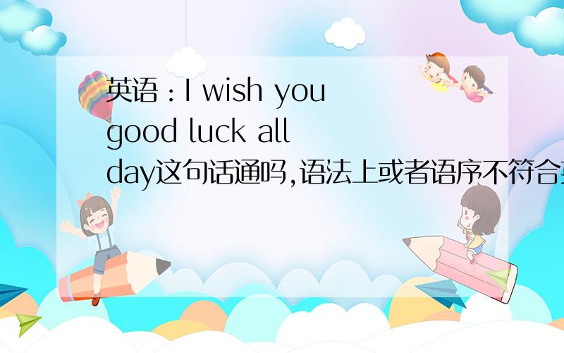 英语：I wish you good luck all day这句话通吗,语法上或者语序不符合英语的语气,请指正