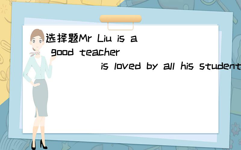 选择题Mr Liu is a good teacher _____is loved by all his studentsA who B whom C which D whose