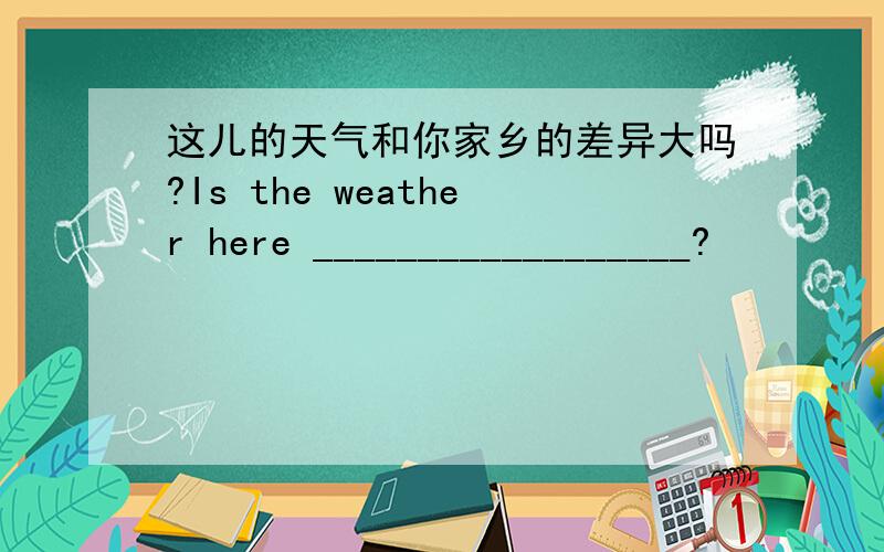 这儿的天气和你家乡的差异大吗?Is the weather here __________________?