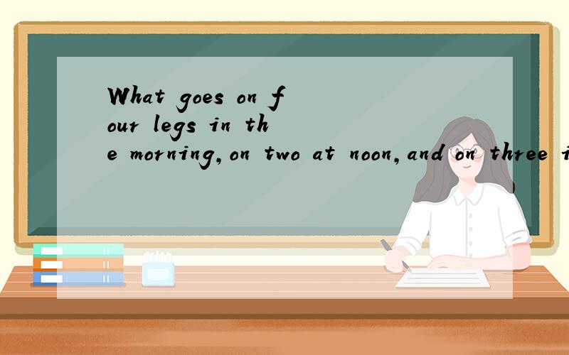 What goes on four legs in the morning,on two at noon,and on three in the evening?是什么?