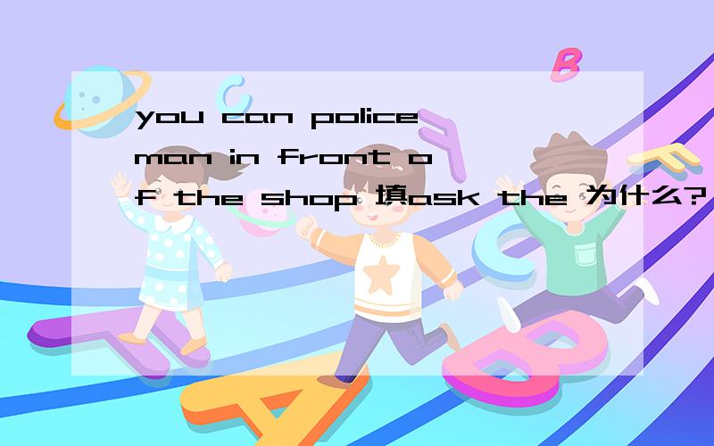 you can policeman in front of the shop 填ask the 为什么?