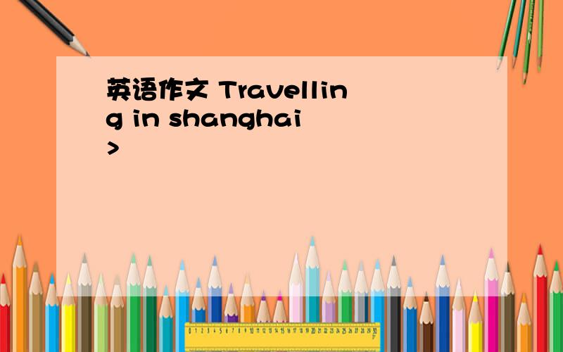 英语作文 Travelling in shanghai >