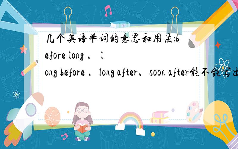 几个英语单词的意思和用法：before long 、 long before 、long after、soon after能不能写出这几个词的常用句型,易懂点的.