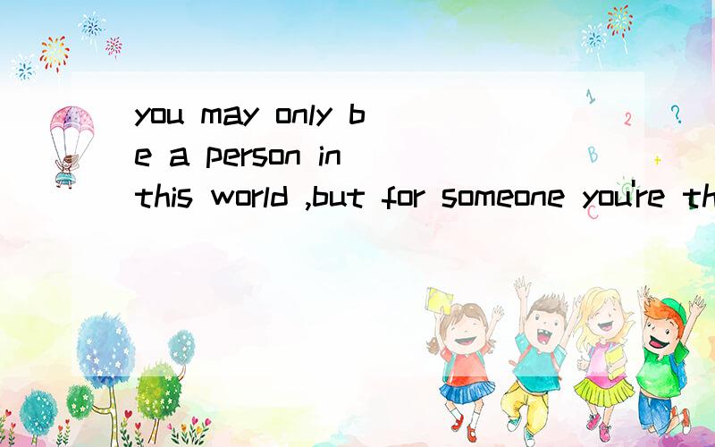 you may only be a person in this world ,but for someone you're the world翻译中文的意思~~~