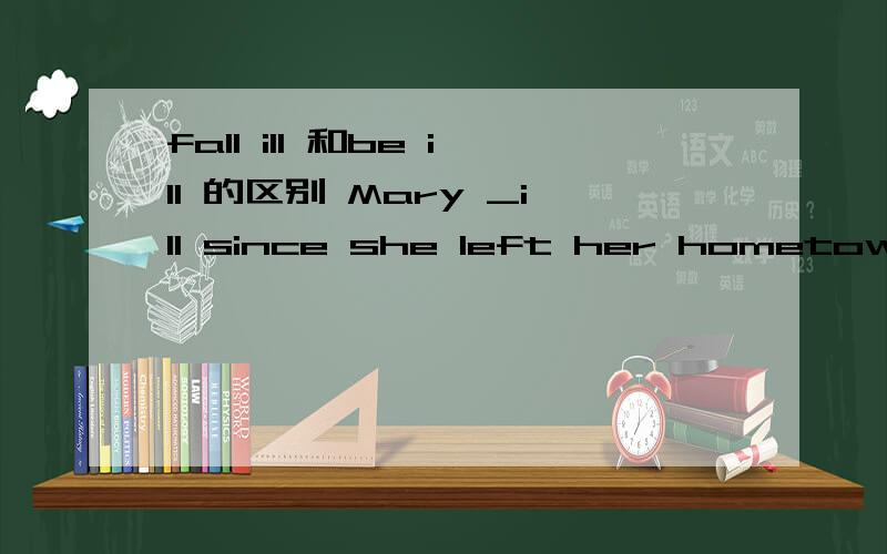 fall ill 和be ill 的区别 Mary _ill since she left her hometown last winter.承上面 选项为 A.fell B.has fallen C.was D.has been选什么,为什么