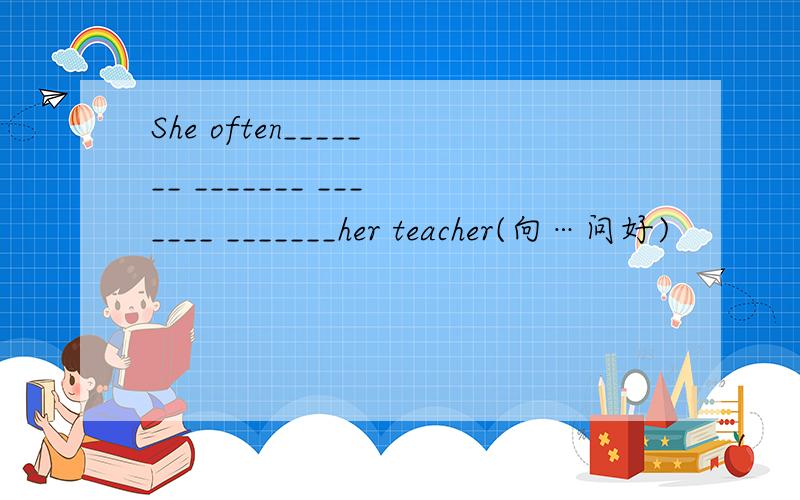 She often_______ _______ _______ _______her teacher(向…问好)