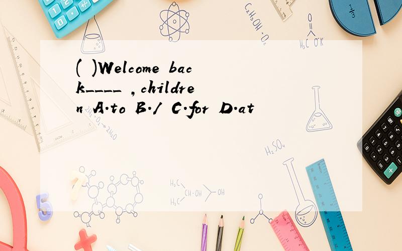( )Welcome back____ ,children A.to B./ C.for D.at