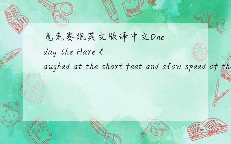 龟兔赛跑英文版译中文One day the Hare laughed at the short feet and slow speed of the Tortoise.The Tortoise replied: