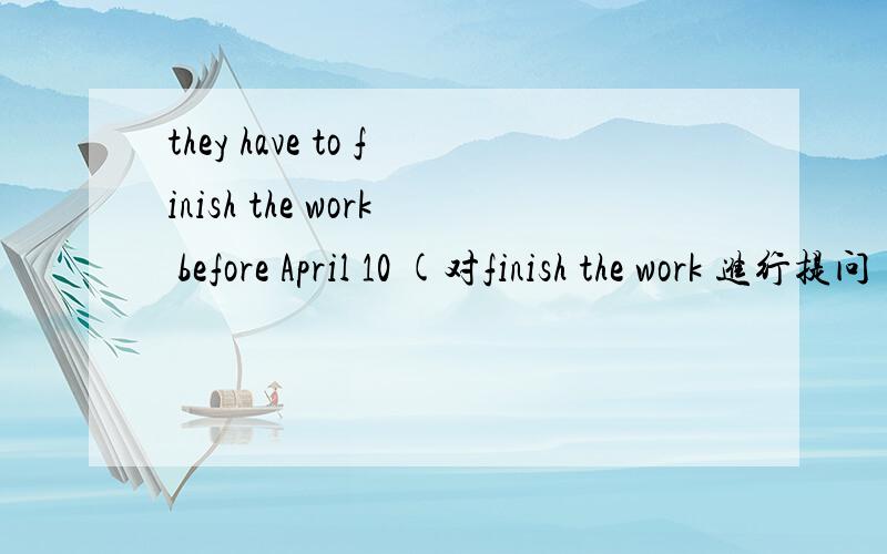 they have to finish the work before April 10 (对finish the work 进行提问）