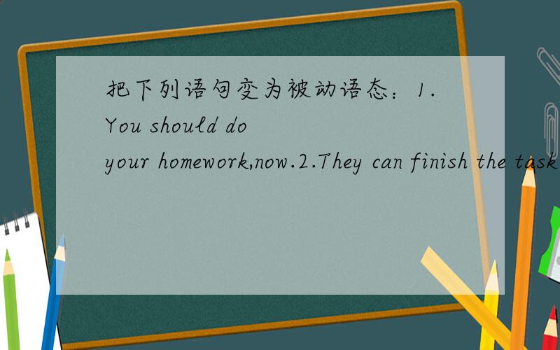 把下列语句变为被动语态：1.You should do your homework,now.2.They can finish the task in time.把下列语句变为被动语态：1.You should do your homework,now.2.They can finish the task in time.3.Parents should allow the kids to do ho