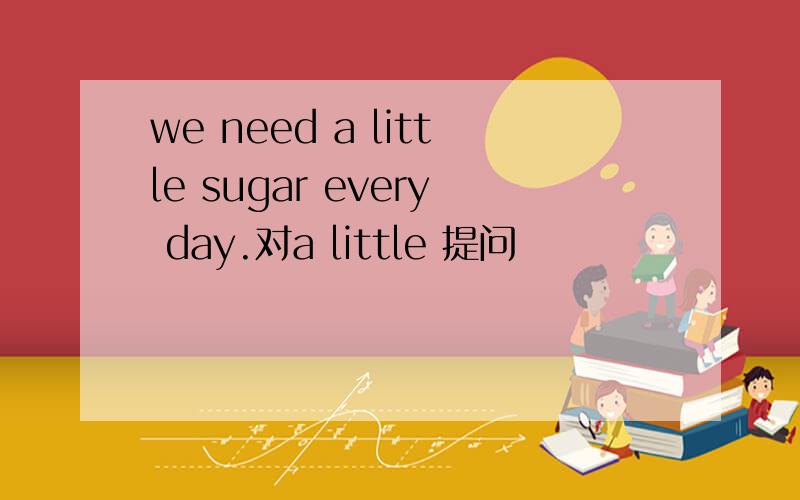 we need a little sugar every day.对a little 提问