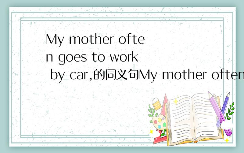 My mother often goes to work by car,的同义句My mother often ___ ___ ___ to work.怎么填?