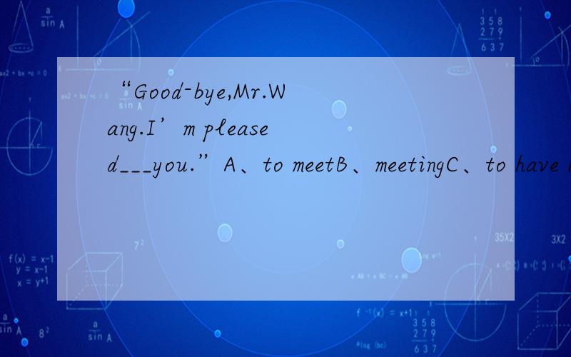 “Good-bye,Mr.Wang.I’m pleased___you.”A、to meetB、meetingC、to have been meetingD、to be met